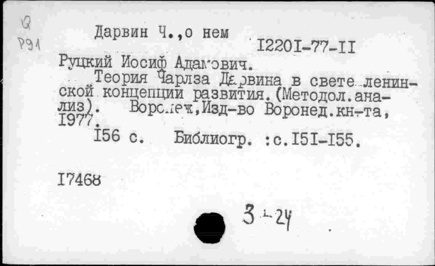 ﻿Дарвин Ч.,о нем
12201-77-11
Руцким Иосиф Адамович.
„Теория Чарлза Дарвина в свете Ленин скои концепции развития.(Методол.ана-
Ворс лек, Изд-во Воронед.кнт-та,
XV I ( ф
156 с. Библиогр. :с.151-155.
17468